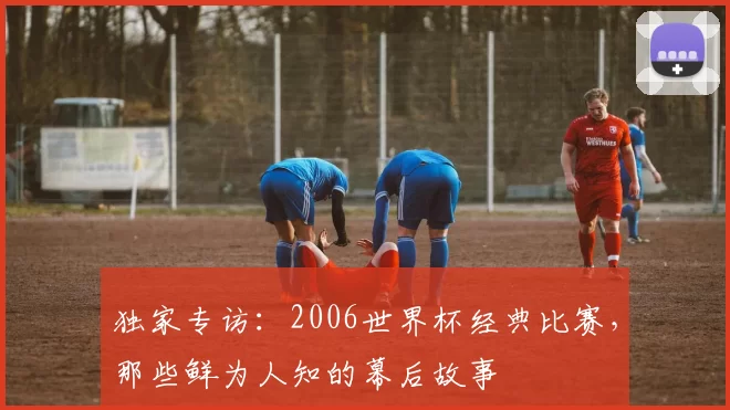 独家专访:2006世界杯经典比赛,那些鲜为人知的幕后故事