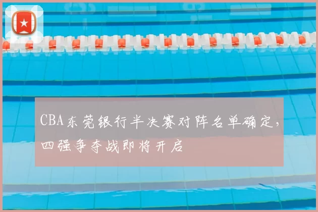 CBA东莞银行半决赛对阵名单确定，四强争夺战即将开启