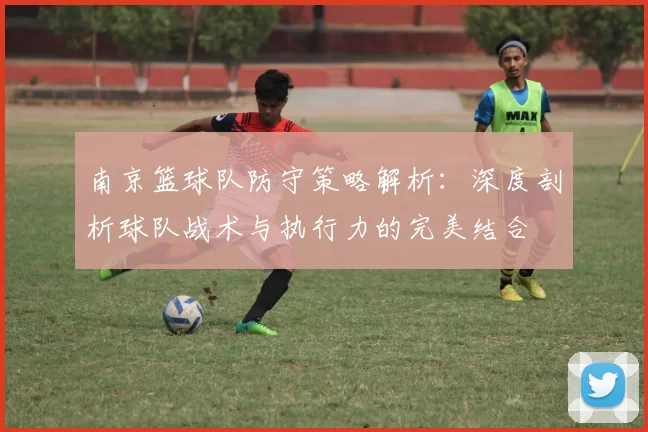 南京篮球队防守策略解析:深度剖析球队战术与执行力的完美结合