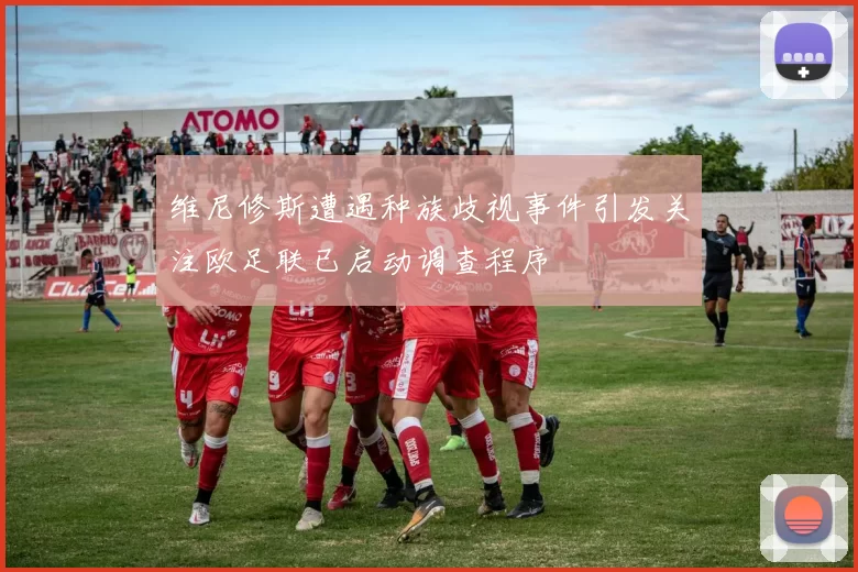 维尼修斯遭遇种族歧视事件引发关注欧足联已启动调查程序