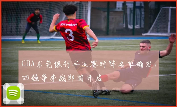 CBA东莞银行半决赛对阵名单确定，四强争夺战即将开启