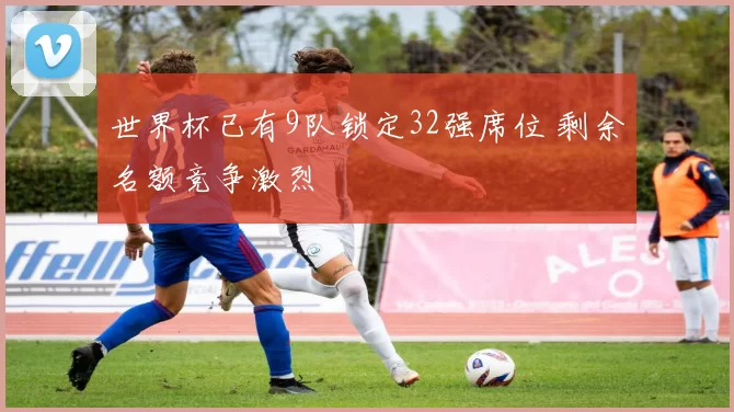 世界杯已有9队锁定32强席位 剩余名额竞争激烈