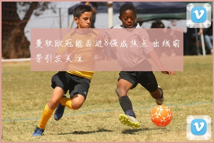 曼联欧冠能否进8强成焦点 出线前景引发关注