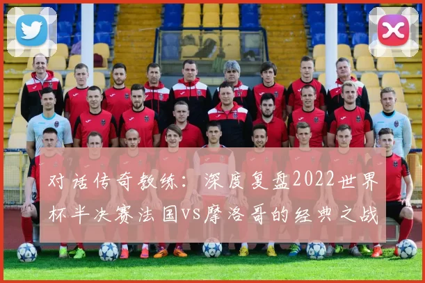 对话传奇教练:深度复盘2022世界杯半决赛法国vs摩洛哥的经典之战
