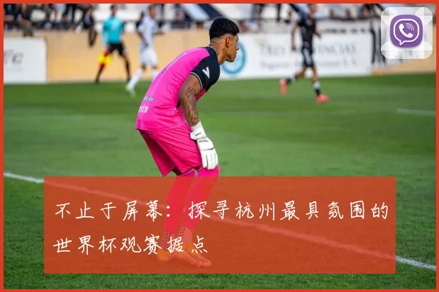 不止于屏幕：探寻杭州最具氛围的世界杯观赛据点