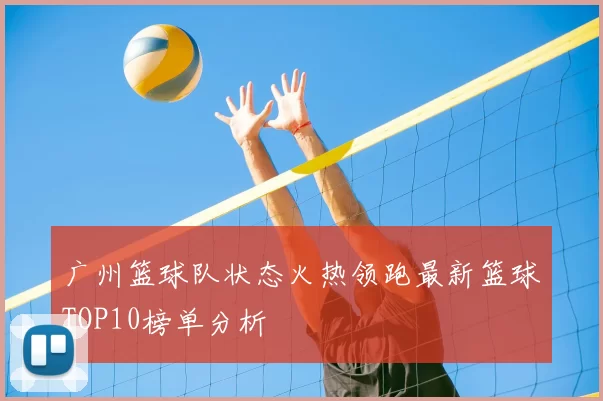 广州篮球队状态火热领跑最新篮球TOP10榜单分析