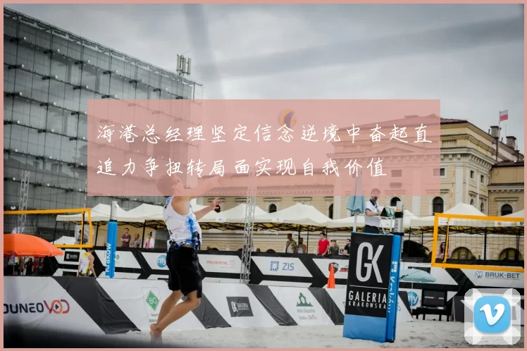 海港总经理坚定信念逆境中奋起直追力争扭转局面实现自我价值