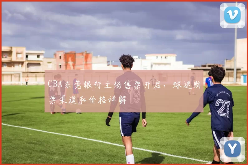 CBA东莞银行主场售票开启，球迷购票渠道和价格详解