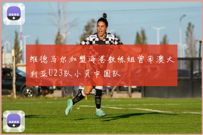 维德马尔加盟海港教练组曾率澳大利亚U23队小负中国队