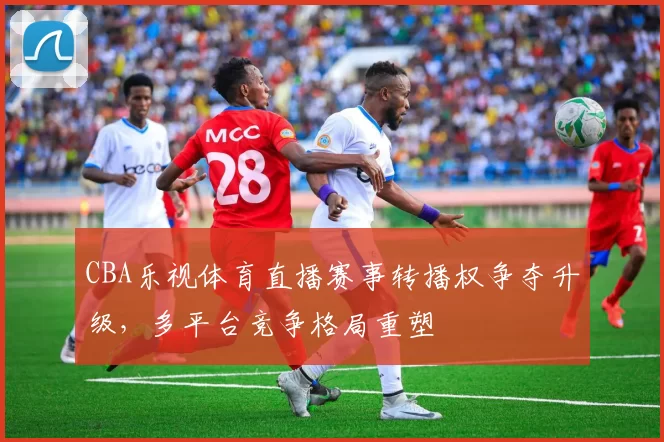 CBA乐视体育直播赛事转播权争夺升级，多平台竞争格局重塑