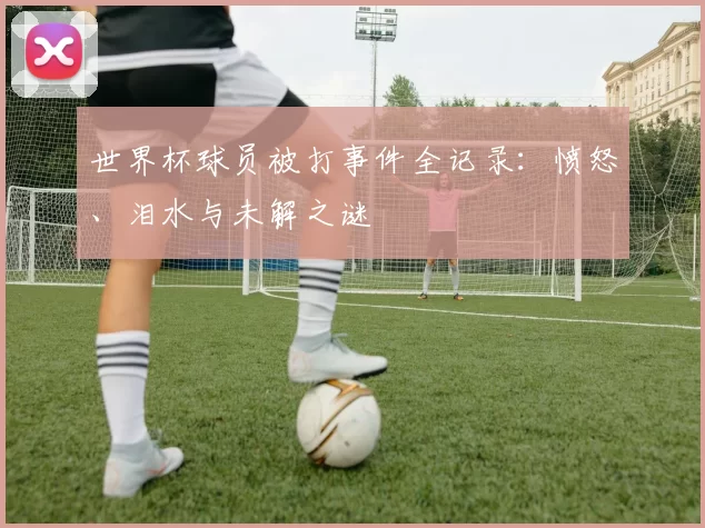 世界杯球员被打事件全记录：愤怒、泪水与未解之谜