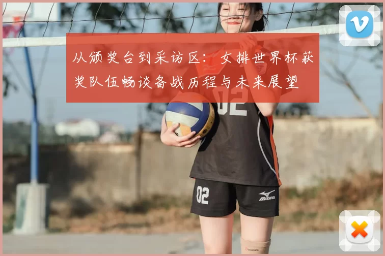 从颁奖台到采访区:女排世界杯获奖队伍畅谈备战历程与未来展望