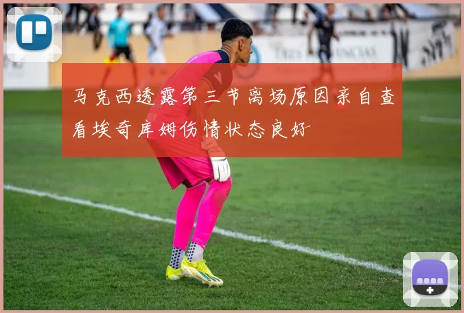 马克西透露第三节离场原因亲自查看埃奇库姆伤情状态良好
