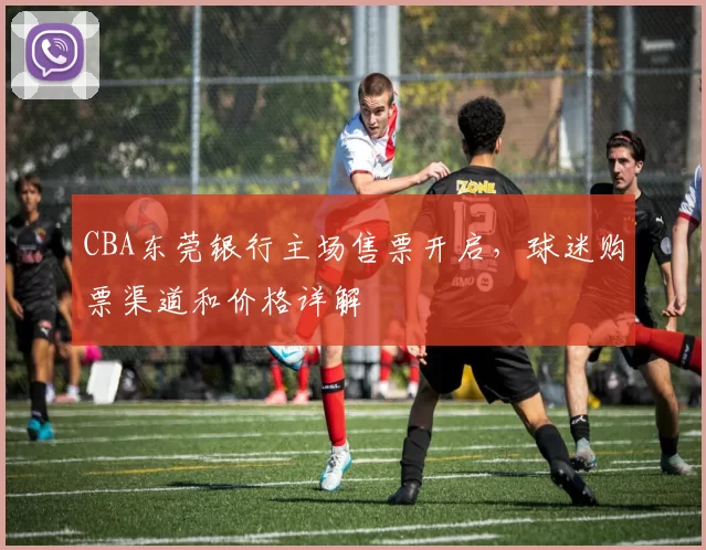 CBA东莞银行主场售票开启，球迷购票渠道和价格详解