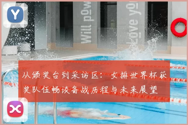 从颁奖台到采访区:女排世界杯获奖队伍畅谈备战历程与未来展望