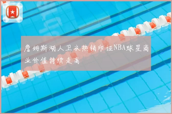 詹姆斯湖人卫衣热销印证NBA球星商业价值持续走高
