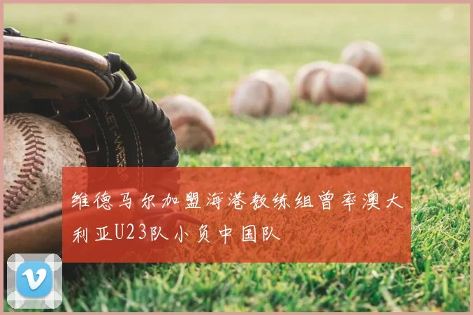 维德马尔加盟海港教练组曾率澳大利亚U23队小负中国队