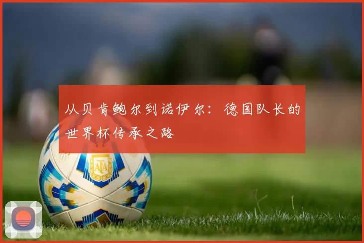 从贝肯鲍尔到诺伊尔：德国队长的世界杯传承之路