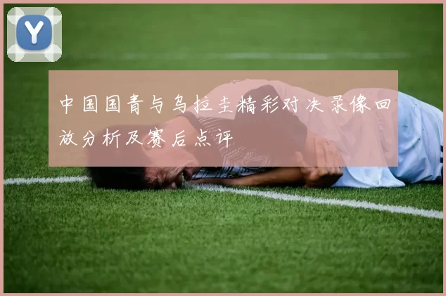 中国国青与乌拉圭精彩对决录像回放分析及赛后点评