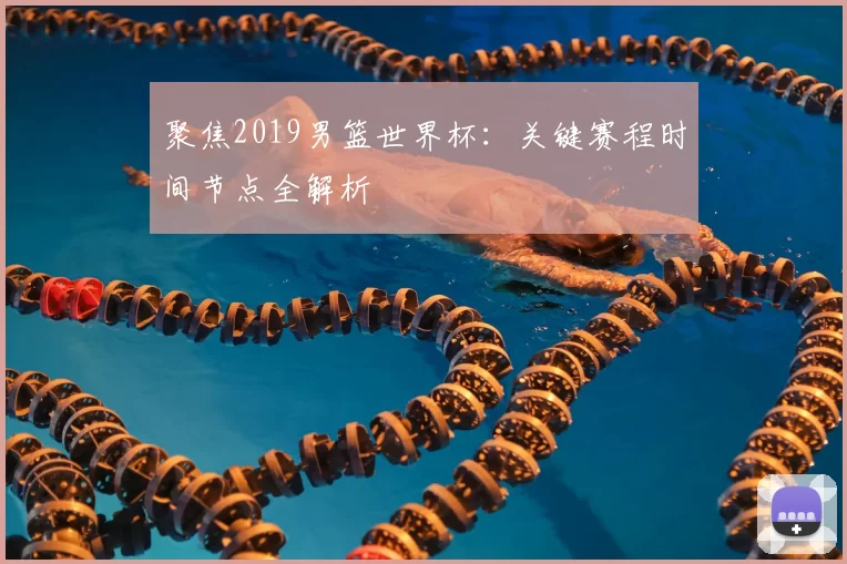 聚焦2019男篮世界杯:关键赛程时间节点全解析
