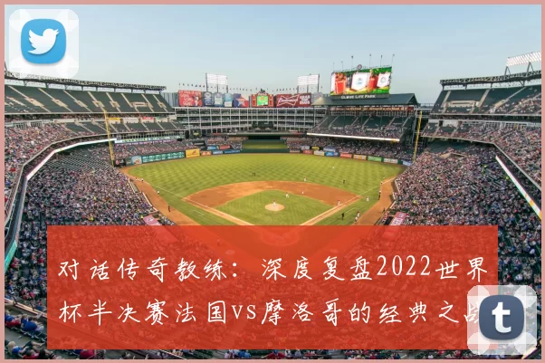 对话传奇教练：深度复盘2022世界杯半决赛法国vs摩洛哥的经典之战