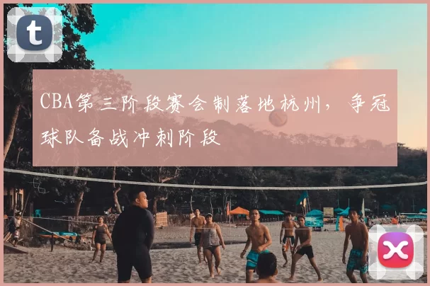 CBA第三阶段赛会制落地杭州,争冠球队备战冲刺阶段