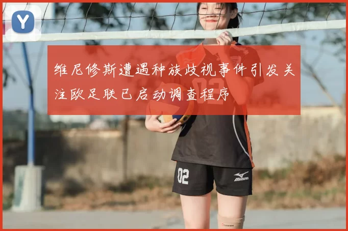 维尼修斯遭遇种族歧视事件引发关注欧足联已启动调查程序