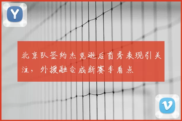 北京队签约杰克逊后首秀表现引关注，外援融合成新赛季看点