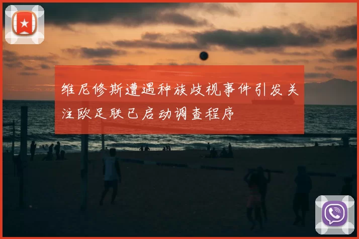 维尼修斯遭遇种族歧视事件引发关注欧足联已启动调查程序