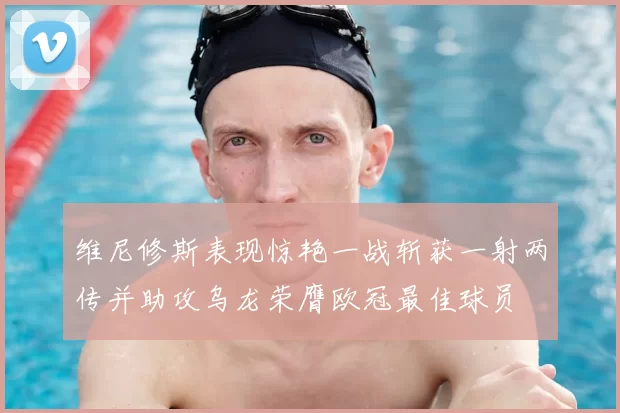 维尼修斯表现惊艳一战斩获一射两传并助攻乌龙荣膺欧冠最佳球员