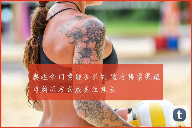 奥运会门票能否买到 官方售票渠道与购买方式成关注焦点