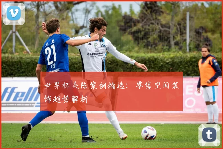 世界杯美陈案例精选：零售空间装饰趋势解析