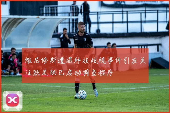 维尼修斯遭遇种族歧视事件引发关注欧足联已启动调查程序