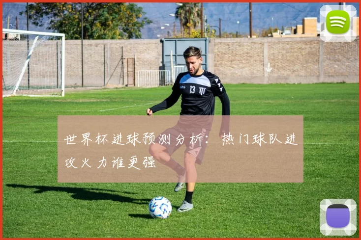 世界杯进球预测分析：热门球队进攻火力谁更强