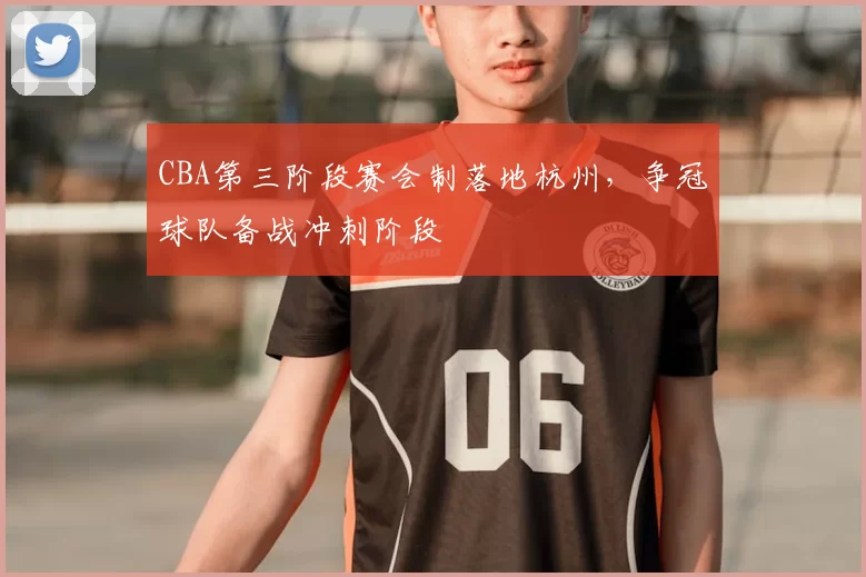 CBA第三阶段赛会制落地杭州，争冠球队备战冲刺阶段