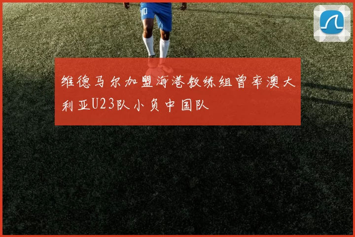 维德马尔加盟海港教练组曾率澳大利亚U23队小负中国队