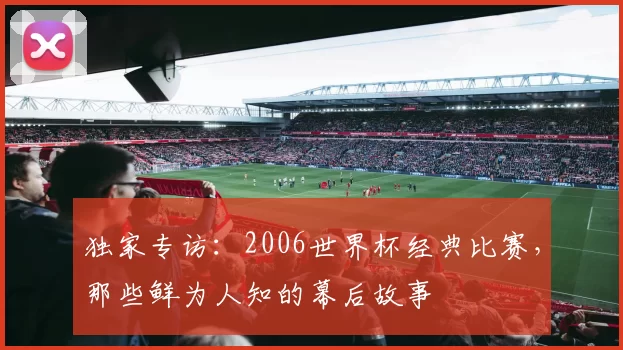 独家专访：2006世界杯经典比赛，那些鲜为人知的幕后故事