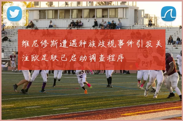 维尼修斯遭遇种族歧视事件引发关注欧足联已启动调查程序