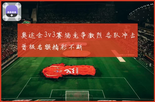 奥运会3v3赛场竞争激烈 各队冲击晋级名额精彩不断