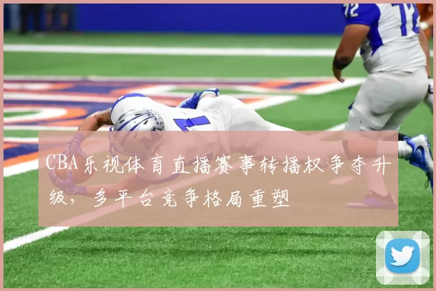 CBA乐视体育直播赛事转播权争夺升级，多平台竞争格局重塑
