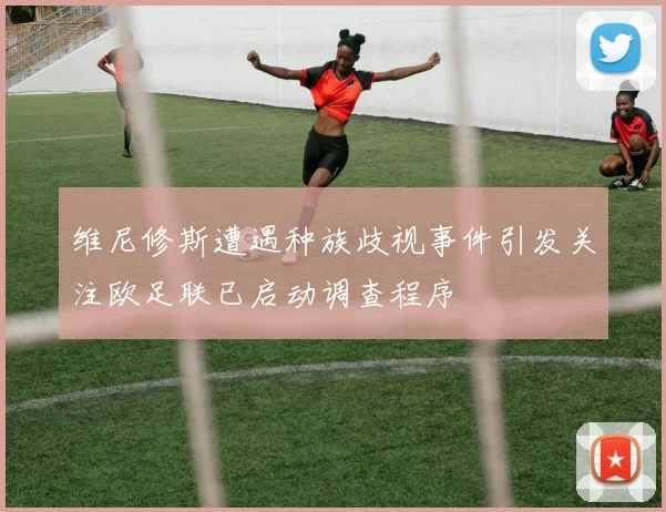 维尼修斯遭遇种族歧视事件引发关注欧足联已启动调查程序