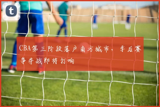 CBA第三阶段落户南方城市,季后赛争夺战即将打响