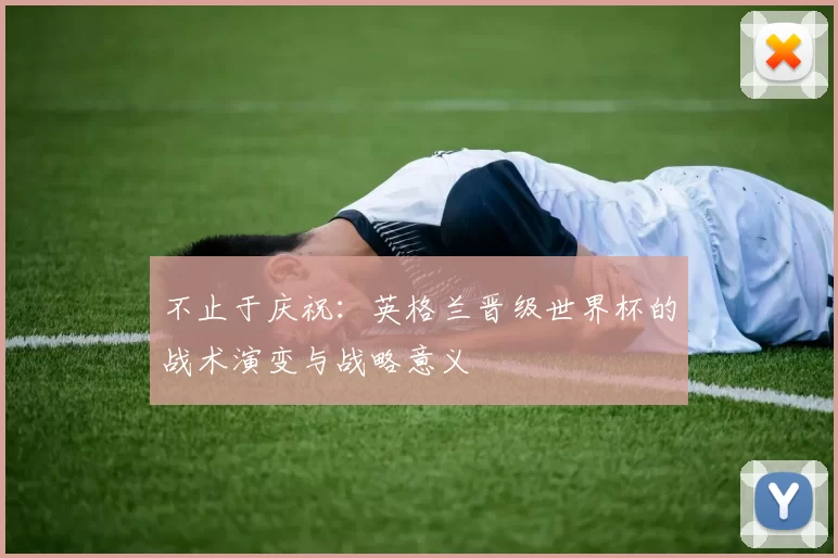 不止于庆祝:英格兰晋级世界杯的战术演变与战略意义