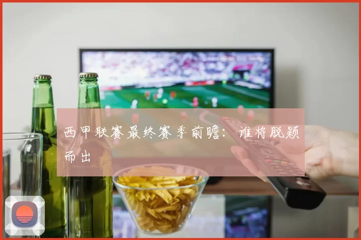 西甲联赛最终赛季前瞻:谁将脱颖而出