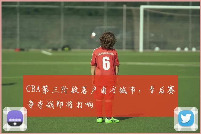 CBA第三阶段落户南方城市，季后赛争夺战即将打响