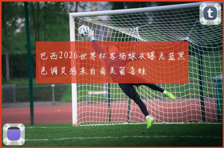 巴西2026世界杯客场球衣曝光蓝黑色调灵感来自南美箭毒蛙