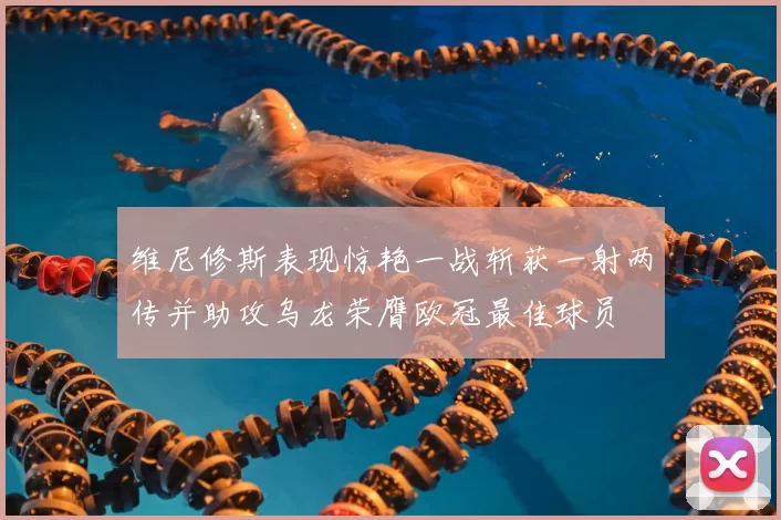 维尼修斯表现惊艳一战斩获一射两传并助攻乌龙荣膺欧冠最佳球员