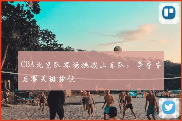 CBA北京队客场挑战山东队，争夺季后赛关键排位