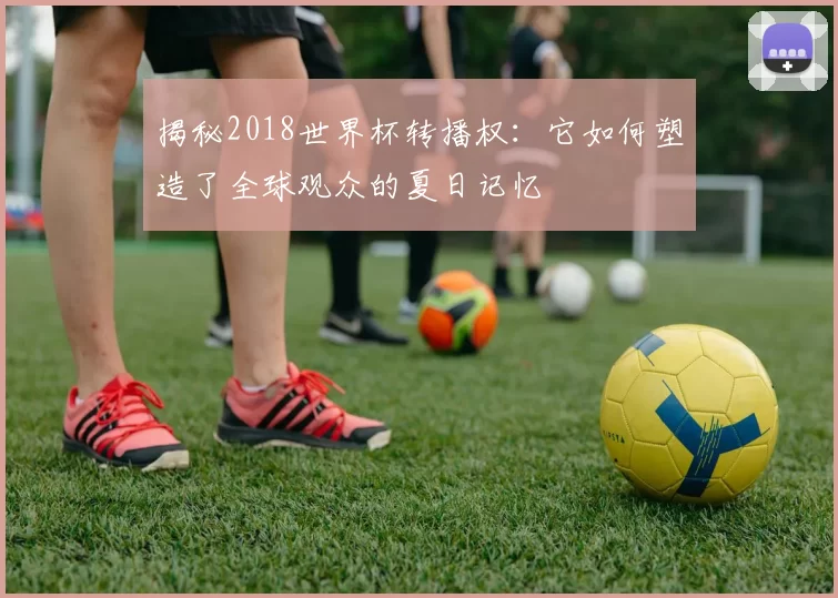 揭秘2018世界杯转播权:它如何塑造了全球观众的夏日记忆