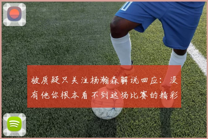 被质疑只关注杨瀚森解说回应：没有他你根本看不到这场比赛的精彩